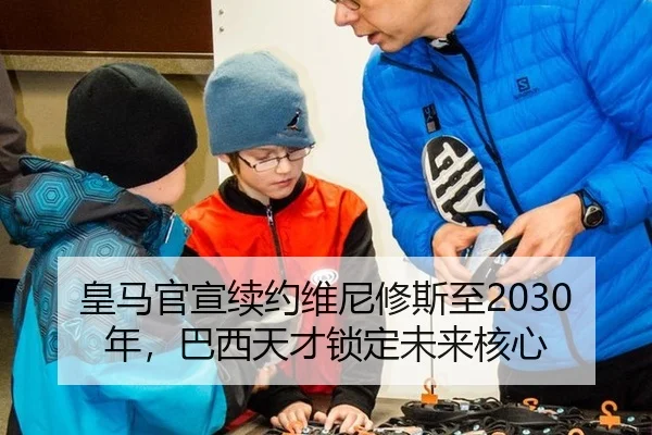 皇马官宣续约维尼修斯至2030年，巴西天才锁定未来核心